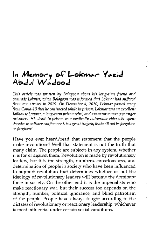 In Mzmor of Lokmar Yazid Abdul W.Jooé  This article was written by Balagoon about his long-time friend and comrade Lokmar, when Balagoon was informed that Lokmar had suffered front two strokes in 2019. On December 4, 2020, Lokmar passed away front Covid-19 that he contracted while i prison. Lokmar was an excellent Jailhouse Lawyer, a long-term prison rebel, and a mentor to many younger prisoners. His death in prison, as a medically vulnerable elder who spent decades in solitary confinement, is a great tragedy that will not beforgotten or forgiven!  Have you ever heard/read that statement that the people make revolutions? Well that statement is not the truth that many claim. The people are subjects in any system, whether itis for or against them. Revolution is made by revolutionary leaders, but it is the strength, numbers, consciousness, and determination of people in society who have been influenced to support revolution that determines whether or not the ideology of revolutionary leaders will become the dominant force in society. On the other end it is the imperialists who make reactionary war, but their success too depends on the strength, number, political ignorance, and blind patriotism of the people. People have always fought according to the dictates of revolutionary or reactionary leadership, whichever is most influential under certain social conditions. 